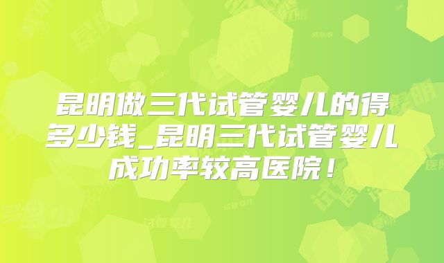 昆明做三代试管婴儿的得多少钱_昆明三代试管婴儿成功率较高医院！