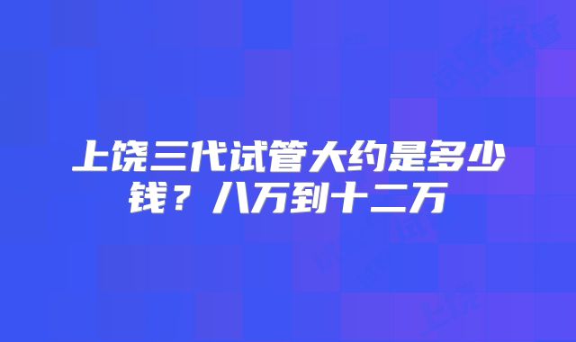 上饶三代试管大约是多少钱?八万到十二万
