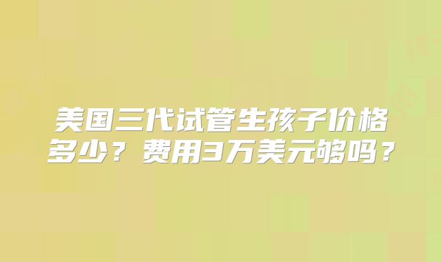 美国三代试管生孩子价格多少?费用3万美元够吗?