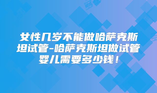 女性几岁不能做哈萨克斯坦试管-哈萨克斯坦做试管婴儿需要多少钱！