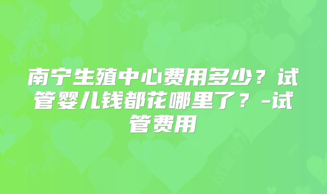南宁生殖中心费用多少？试管婴儿钱都花哪里了？-试管费用
