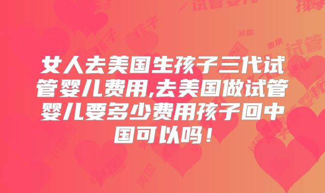 女人去美国生孩子三代试管婴儿费用,去美国做试管婴儿要多少费用孩子回中国可以吗!