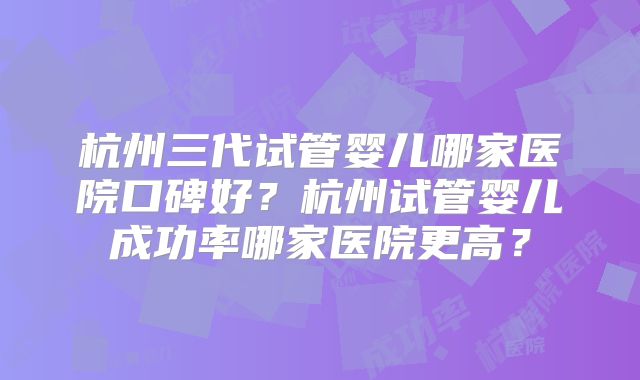 杭州三代试管婴儿哪家医院口碑好？杭州试管婴儿成功率哪家医院更高？