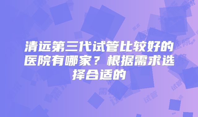 清远第三代试管比较好的医院有哪家？根据需求选择合适的