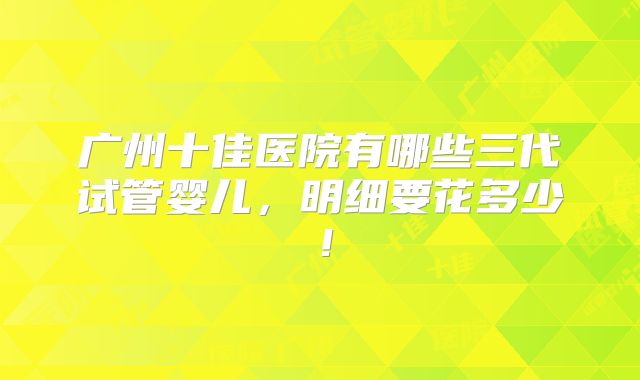 广州十佳医院有哪些三代试管婴儿，明细要花多少！