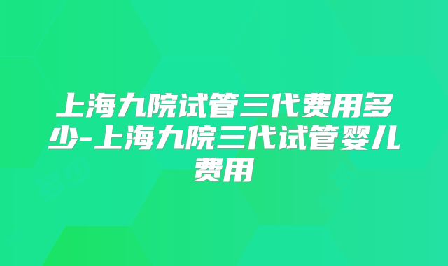 上海九院试管三代费用多少-上海九院三代试管婴儿费用