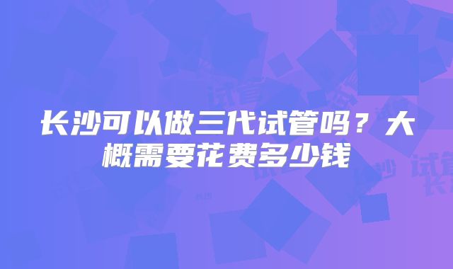 长沙可以做三代试管吗？大概需要花费多少钱