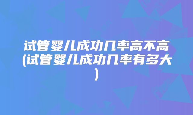 试管婴儿成功几率高不高(试管婴儿成功几率有多大)
