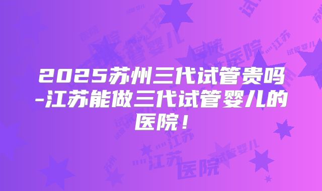 2025苏州三代试管贵吗-江苏能做三代试管婴儿的医院!