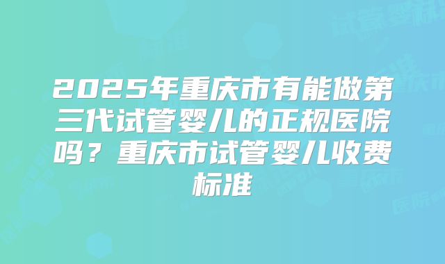 2025年重庆市有能做第三代试管婴儿的正规医院吗?重庆市试管婴儿收费标准