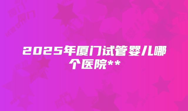 2025年厦门试管婴儿哪个医院**