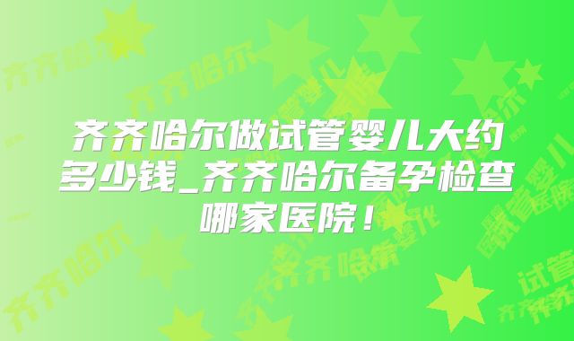 齐齐哈尔做试管婴儿大约多少钱_齐齐哈尔备孕检查哪家医院！
