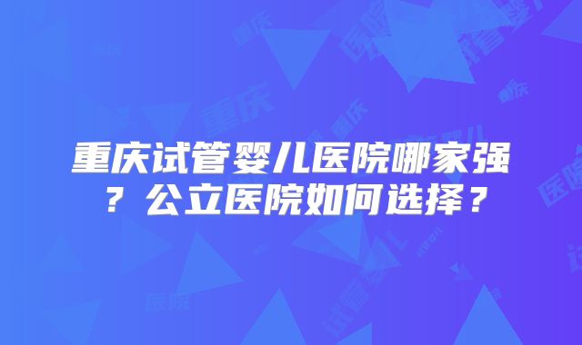 重庆试管婴儿医院哪家强？公立医院如何选择？