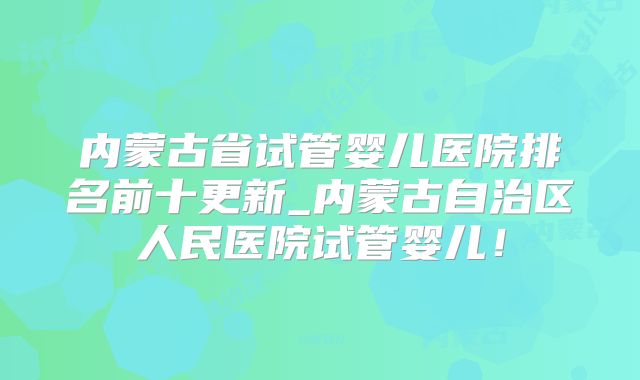 内蒙古省试管婴儿医院排名前十更新_内蒙古自治区人民医院试管婴儿!