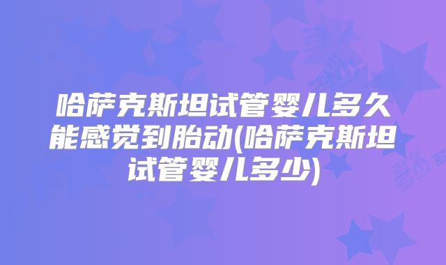 哈萨克斯坦试管婴儿多久能感觉到胎动(哈萨克斯坦试管婴儿多少)