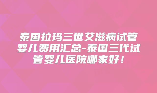 泰国拉玛三世艾滋病试管婴儿费用汇总-泰国三代试管婴儿医院哪家好！