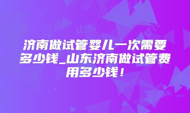 济南做试管婴儿一次需要多少钱_山东济南做试管费用多少钱！