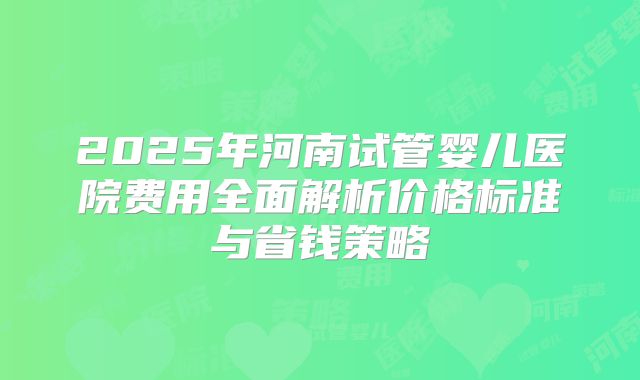 2025年河南试管婴儿医院费用全面解析价格标准与省钱策略