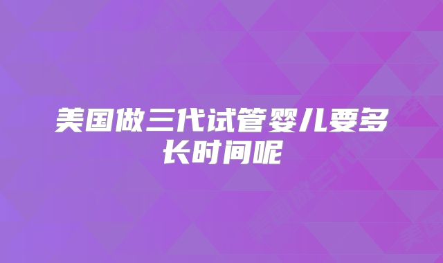 美国做三代试管婴儿要多长时间呢