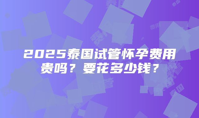 2025泰国试管怀孕费用贵吗？要花多少钱？