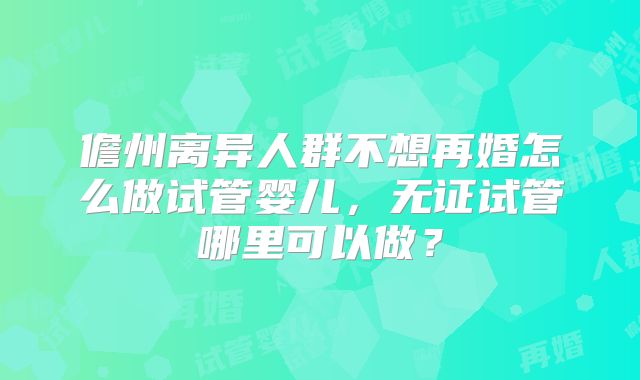 儋州离异人群不想再婚怎么做试管婴儿，无证试管哪里可以做？