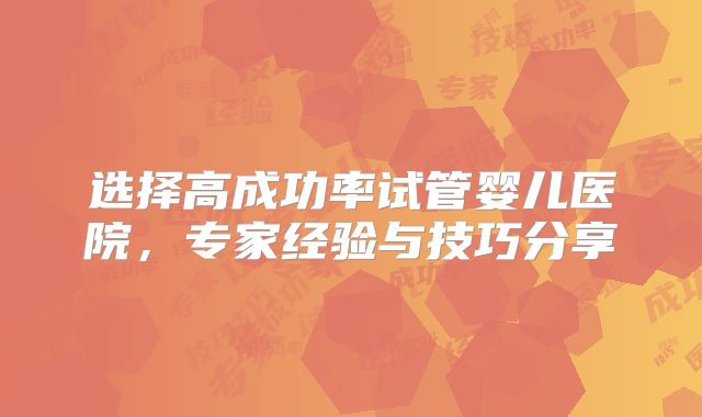选择高成功率试管婴儿医院,专家经验与技巧分享