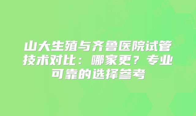 山大生殖与齐鲁医院试管技术对比：哪家更？专业可靠的选择参考
