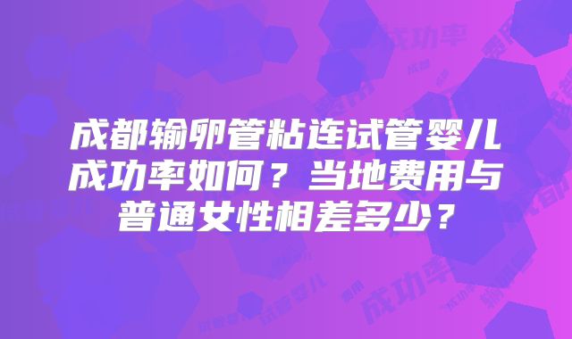 成都输卵管粘连试管婴儿成功率如何？当地费用与普通女性相差多少？