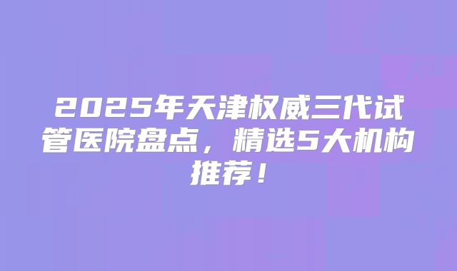 2025年天津权威三代试管医院盘点，精选5大机构推荐！