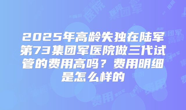 2025年高龄失独在陆军第73集团军医院做三代试管的费用高吗？费用明细是怎么样的