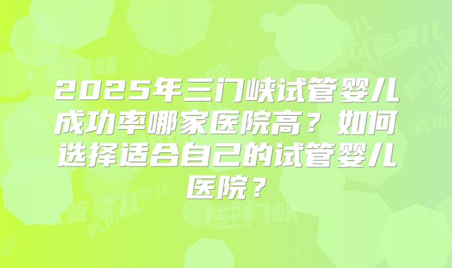 2025年三门峡试管婴儿成功率哪家医院高？如何选择适合自己的试管婴儿医院？
