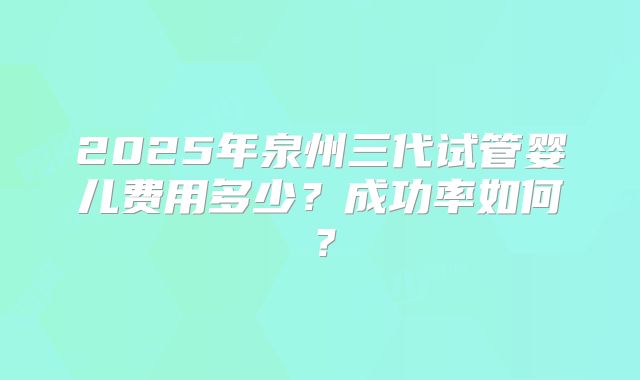 2025年泉州三代试管婴儿费用多少？成功率如何？