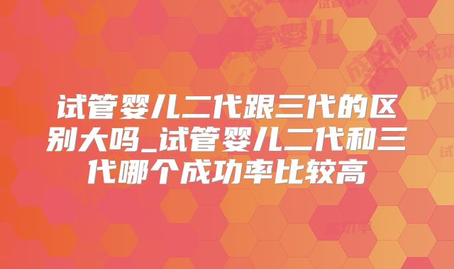 试管婴儿二代跟三代的区别大吗_试管婴儿二代和三代哪个成功率比较高