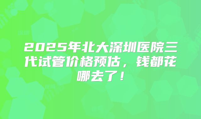 2025年北大深圳医院三代试管价格预估,钱都花哪去了!