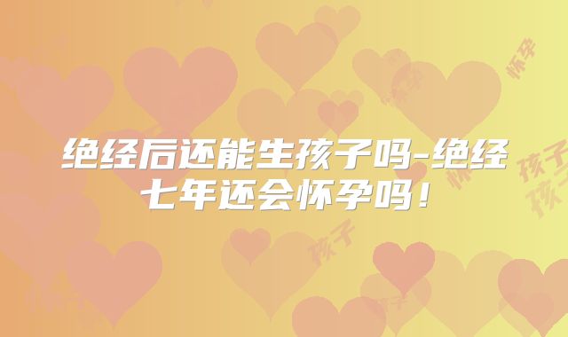 绝经后还能生孩子吗-绝经七年还会怀孕吗！