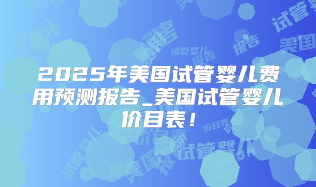2025年美国试管婴儿费用预测报告_美国试管婴儿价目表！