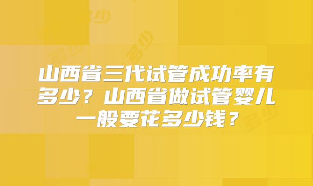 山西省三代试管成功率有多少？山西省做试管婴儿一般要花多少钱？