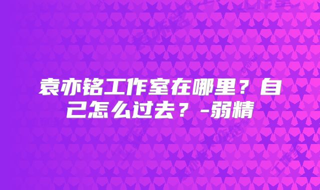 袁亦铭工作室在哪里？自己怎么过去？-弱精