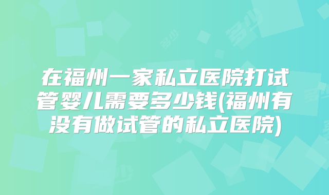 在福州一家私立医院打试管婴儿需要多少钱(福州有没有做试管的私立医院)
