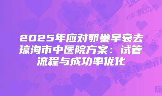 2025年应对卵巢早衰去琼海市中医院方案：试管流程与成功率优化