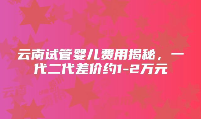 云南试管婴儿费用揭秘，一代二代差价约1-2万元