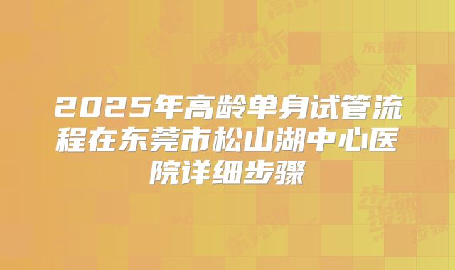 2025年高龄单身试管流程在东莞市松山湖中心医院详细步骤