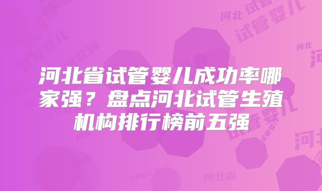 河北省试管婴儿成功率哪家强?盘点河北试管生殖机构排行榜前五强