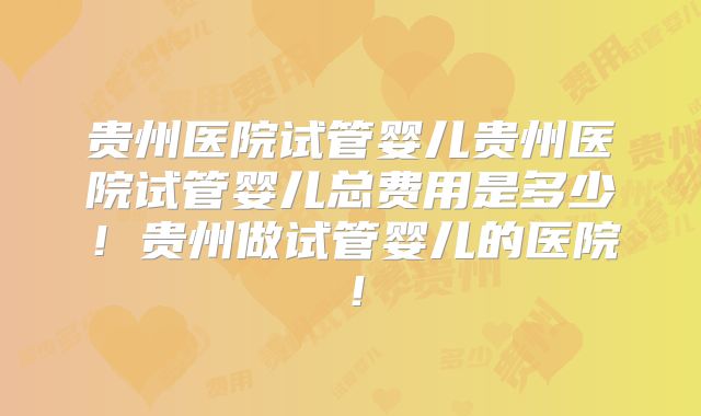 贵州医院试管婴儿贵州医院试管婴儿总费用是多少!贵州做试管婴儿的医院!