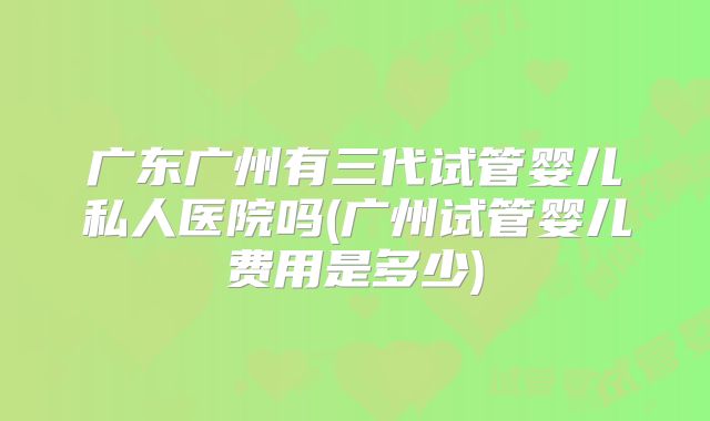 广东广州有三代试管婴儿私人医院吗(广州试管婴儿费用是多少)