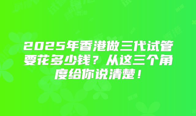 2025年香港做三代试管要花多少钱？从这三个角度给你说清楚！