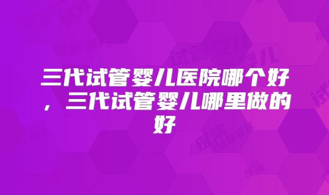 三代试管婴儿医院哪个好，三代试管婴儿哪里做的好