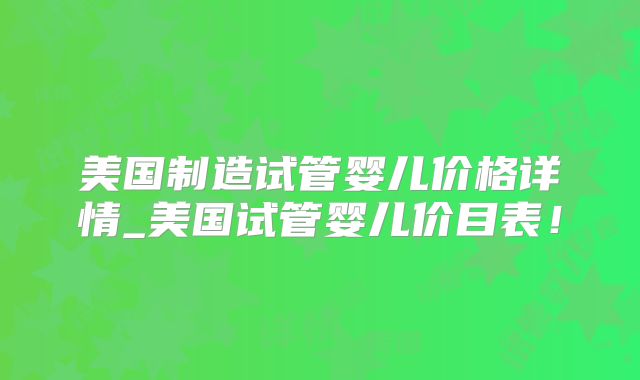 美国制造试管婴儿价格详情_美国试管婴儿价目表！