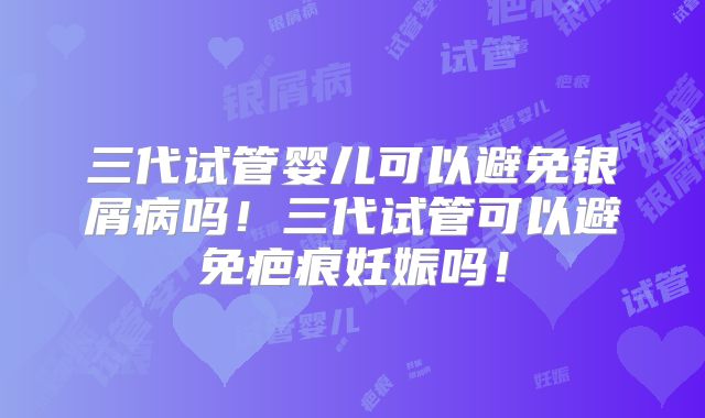三代试管婴儿可以避免银屑病吗！三代试管可以避免疤痕妊娠吗！