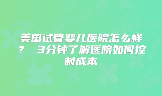 美国试管婴儿医院怎么样？ 3分钟了解医院如何控制成本